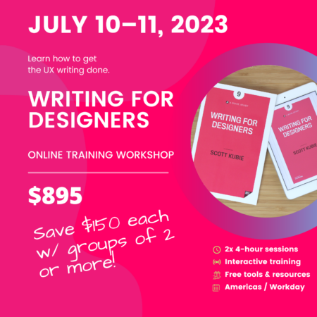 July 10-11, 2023. Learn how to get the UX writing done. Writing for Designers Online Training Workshop. $895. Save $150 each w/ groups of 2 or more.